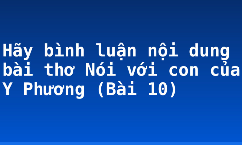 Hãy bình luận nội dung bài thơ Nói với con của Y Phương (Bài 10)