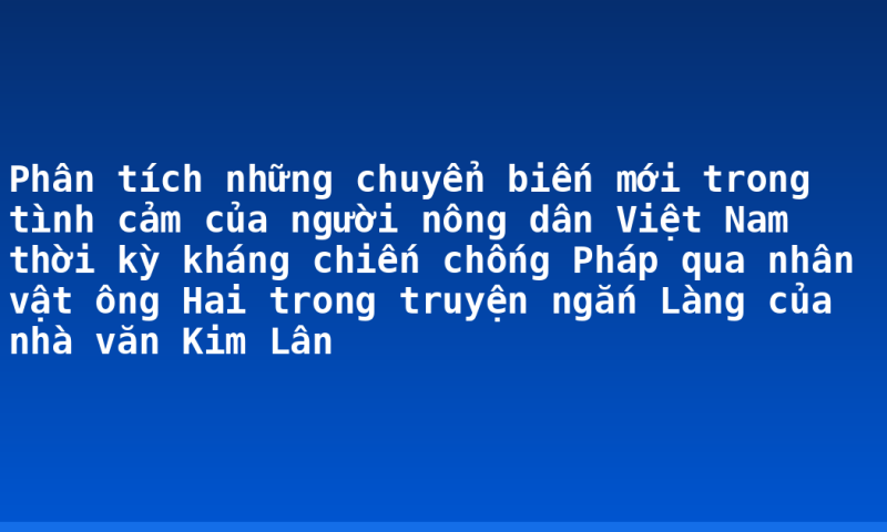 Phân tích những chuyển biến mới trong tình cảm của người nông dân Việt Nam thời kỳ kháng chiến chống Pháp qua nhân vật ông Hai trong truyện ngắn Làng của nhà văn Kim Lân