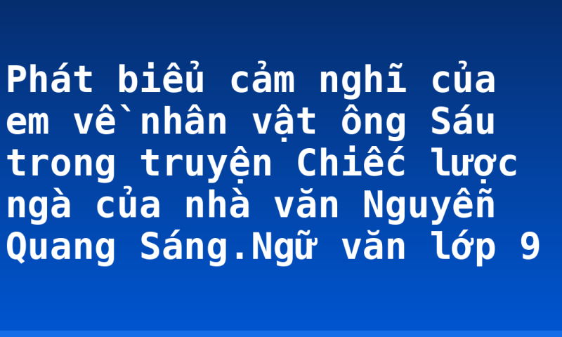 Phát biểu cảm nghĩ của em về nhân vật ông Sáu trong truyện Chiếc lược ngà của nhà văn Nguyễn Quang Sáng.Ngữ văn lớp 9
