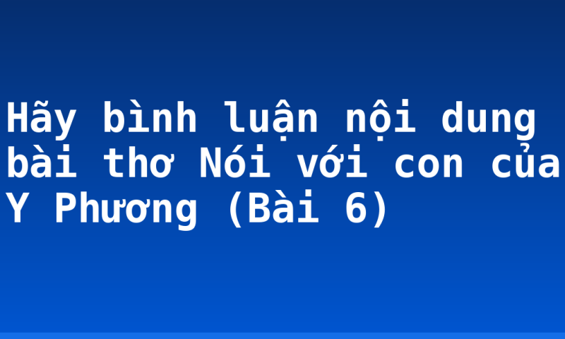 Hãy bình luận nội dung bài thơ Nói với con của Y Phương (Bài 6)