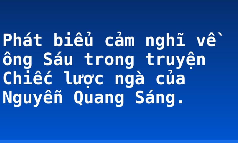 Phát biểu cảm nghĩ về ông Sáu trong truyện Chiếc lược  ngà của Nguyễn Quang Sáng.