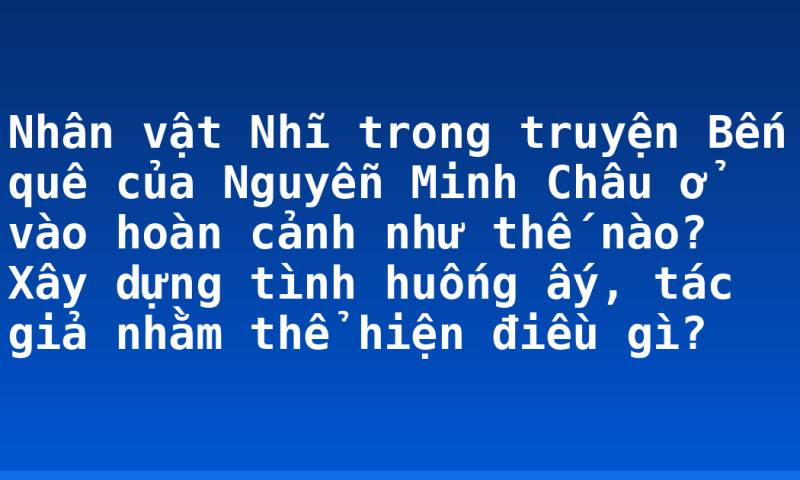 Nhân vật Nhĩ trong truyện Bến quê của Nguyễn Minh Châu ở vào hoàn cảnh như thế nào? Xây dựng tình huống ấy, tác giả nhằm thể hiện điều gì?