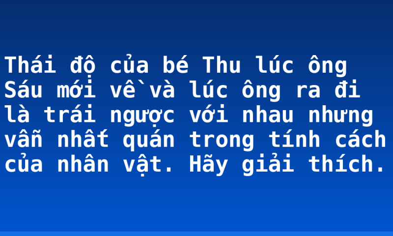 Thái độ của bé Thu lúc ông Sáu mới về và lúc ông ra đi là trái ngược với nhau nhưng vẫn nhất quán trong tính cách của nhân vật. Hãy giải thích.
