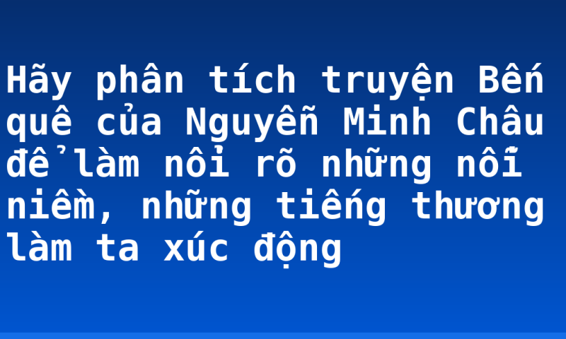 Hãy phân tích truyện Bến quê của Nguyễn Minh Châu để làm nổi rõ những nỗi niềm, những tiếng thương làm ta xúc động