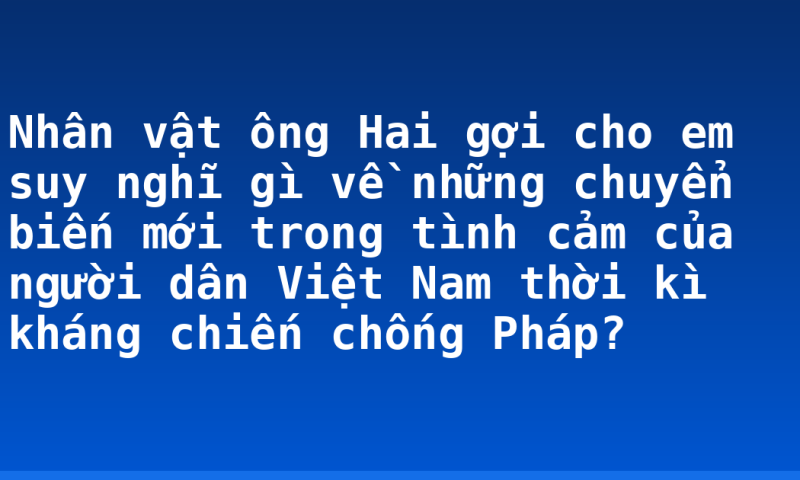 Nhân vật ông Hai gợi cho em suy nghĩ gì về những chuyển biến mới trong tình cảm của người dân Việt Nam thời kì kháng chiến chống Pháp?