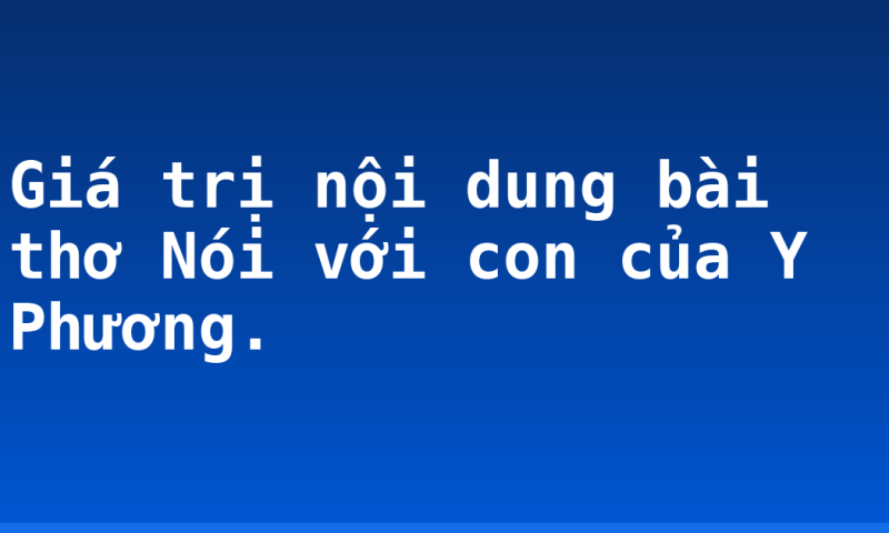 Giá trị nội dung bài thơ Nói với con của Y Phương.