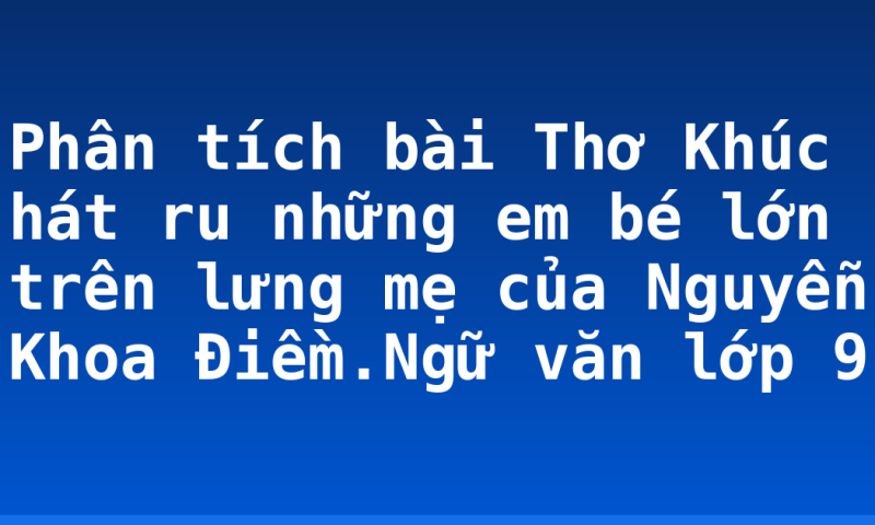 Phân tích bài Thơ Khúc hát ru những em bé lớn trên lưng mẹ của Nguyễn Khoa Điềm.Ngữ văn lớp 9