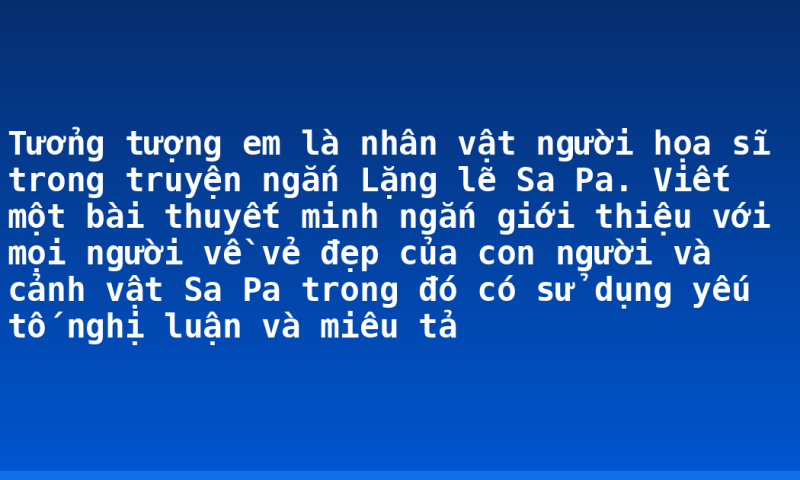 Tưởng tượng em là nhân vật người họa sĩ trong truyện ngắn Lặng lẽ Sa Pa. Viết một bài thuyết minh ngắn giới thiệu với mọi người về vẻ đẹp của con người và cảnh vật Sa Pa trong đó có sử dụng yếu tố nghị luận và miêu tả
