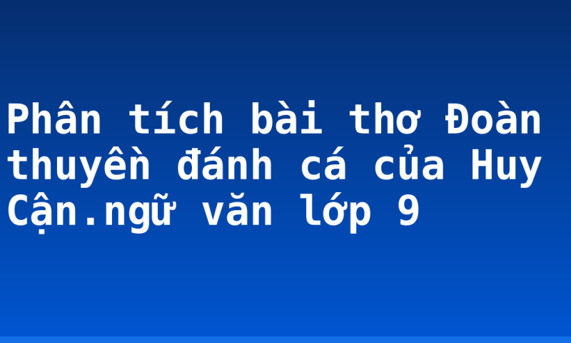 Phân tích bài thơ Đoàn thuyền đánh cá của Huy Cận.ngữ văn lớp 9