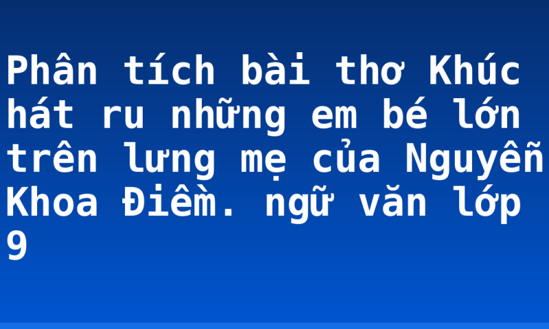 Phân tích bài thơ Khúc hát ru những em bé lớn trên lưng mẹ của Nguyễn Khoa Điềm. ngữ văn lớp 9