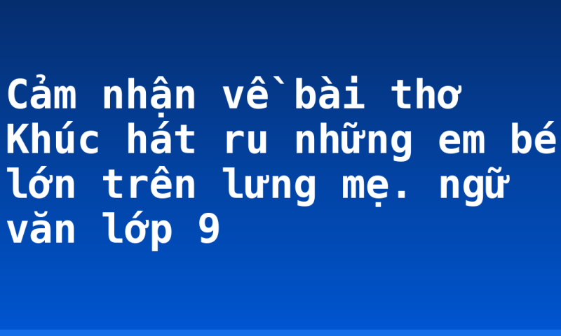 Cảm nhận về bài thơ Khúc hát ru những em bé lớn trên lưng mẹ. ngữ văn lớp 9