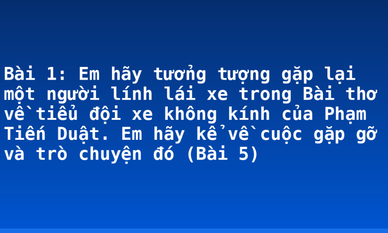 Bài 1: Em hãy tưởng tượng gặp lại một người lính lái xe trong Bài thơ về tiểu đội xe không kính của Phạm Tiến Duật. Em hãy kể về cuộc gặp gỡ và trò chuyện đó (Bài 5)
