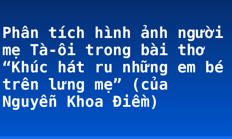 Phân tích hình ảnh người mẹ Tà-ôi trong bài thơ “Khúc hát ru những em bé trên lưng mẹ” (của Nguyễn Khoa Điềm)