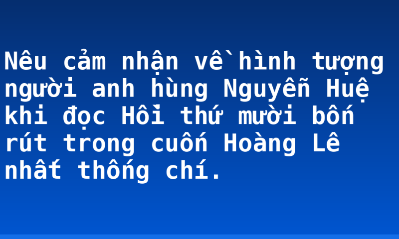 Nêu cảm nhận về hình tượng người anh hùng Nguyễn Huệ khi đọc Hồi thứ mười bốn rút trong cuốn Hoàng Lê nhất thống chí.