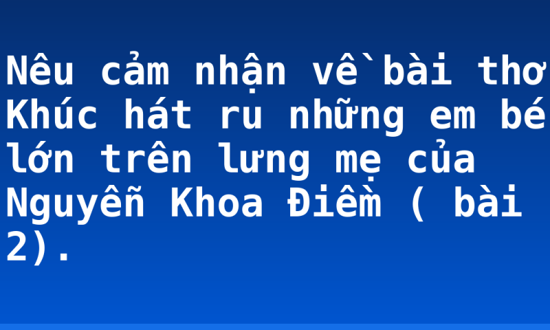 Nêu cảm nhận về bài thơ Khúc hát ru những em bé lớn trên lưng mẹ của Nguyễn Khoa Điềm ( bài 2).