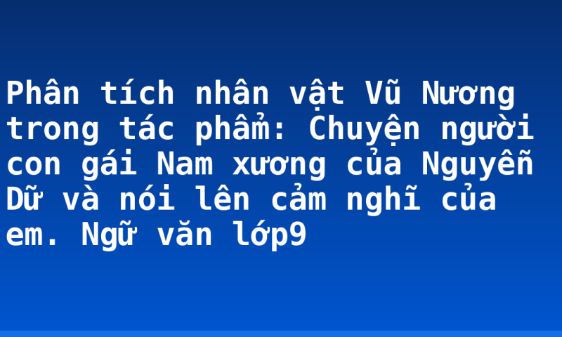 Phân tích nhân vật Vũ Nương trong tác phẩm: Chuyện người con gái Nam xương của Nguyễn Dữ và nói lên cảm nghĩ của em. Ngữ văn lớp9