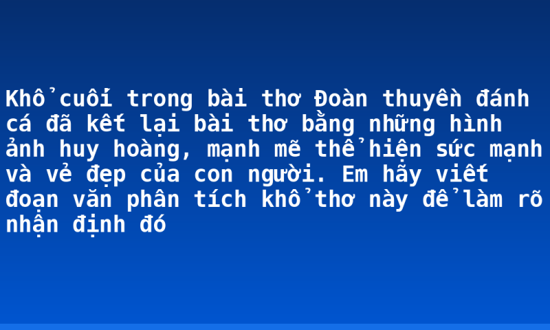 Khổ cuối trong bài thơ Đoàn thuyền đánh cá đã kết lại bài thơ bằng những hình ảnh huy hoàng, mạnh mẽ thể hiện sức mạnh và vẻ đẹp của con người. Em hãy viết đoạn văn phân tích khổ thơ này để làm rõ nhận định đó
