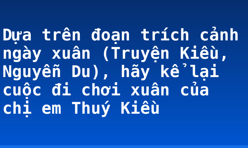 Dựa trên đoạn trích cảnh ngày xuân (Truyện Kiều, Nguyễn Du), hãy kể lại cuộc đi chơi xuân của chị em Thuý Kiều