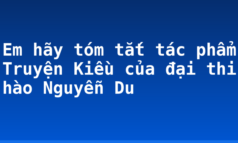 Em hãy tóm tắt tác phẩm Truyện Kiều của đại thi hào Nguyễn Du