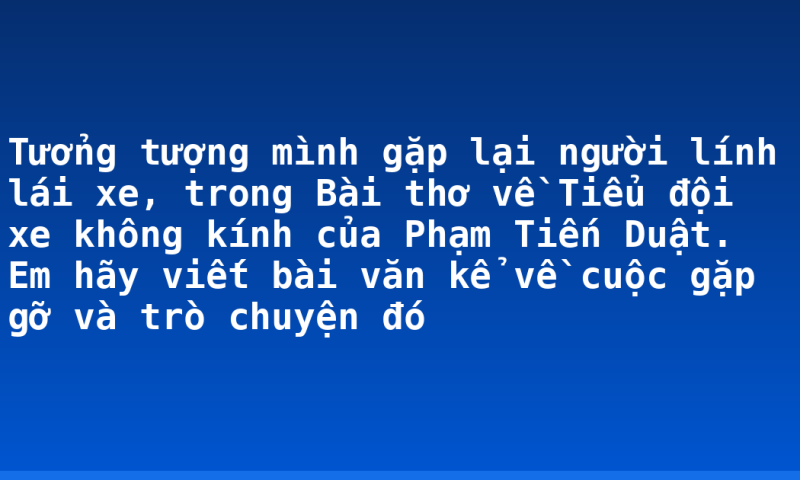 Tưởng tượng mình gặp lại người lính lái xe, trong Bài thơ về Tiểu đội xe không kính của Phạm Tiến Duật. Em hãy viết bài văn kể về cuộc gặp gỡ và trò chuyện đó