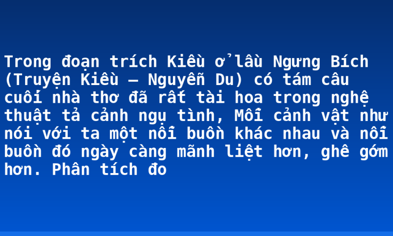 Trong đoạn trích Kiều ở lầu Ngưng Bích (Truyện Kiều – Nguyễn Du) có tám câu cuối nhà thơ đã rất tài hoa trong nghệ thuật tả cảnh ngụ tình, Mỗi cảnh vật như nói với ta một nỗi buồn khác nhau và nỗi buồn đó ngày càng mãnh liệt hơn, ghê gớm hơn. Phân tích đo