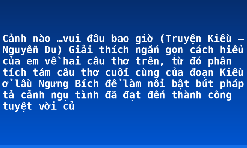 Cảnh nào …vui đâu bao giờ (Truyện Kiều – Nguyễn Du)  Giải thích ngắn gọn cách hiểu của em về hai câu thơ trên, từ đó phân tích tám câu thơ cuối cùng của đoạn Kiều ở lầu Ngưng Bích để làm nổi bật bút pháp tả cảnh ngụ tình đã đạt đến thành công tuyệt vời củ