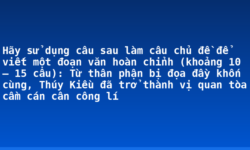 Hãy sử dụng câu sau làm câu chủ đề để viết một đoạn văn hoàn chỉnh (khoảng 10 – 15 câu): Từ thân phận bị đọa đầy khốn cùng, Thúy Kiều đã trở thành vị quan tòa cầm cán cân công lí