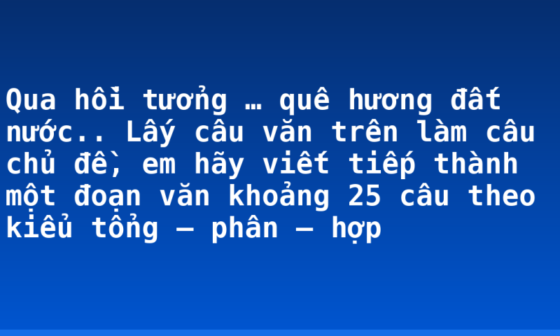 Qua hồi tưởng … quê hương đất nước.. Lấy câu văn trên làm câu chủ đề, em hãy viết tiếp thành một đoạn văn khoảng 25 câu theo kiểu tổng – phân – hợp