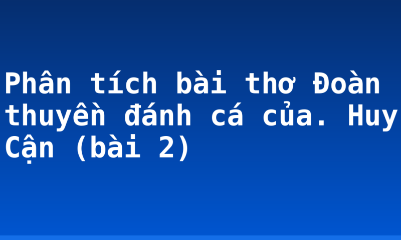 Phân tích bài thơ Đoàn thuyền đánh cá của. Huy Cận (bài 2)