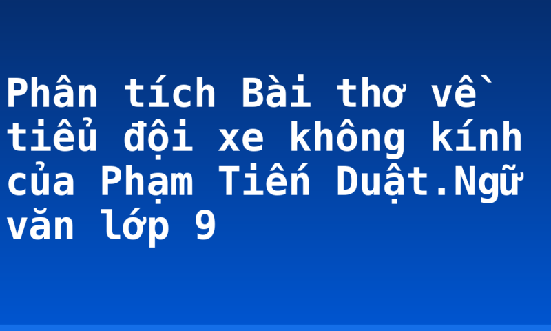 Phân tích Bài thơ về tiểu đội xe không kính của Phạm Tiến Duật.Ngữ văn lớp 9