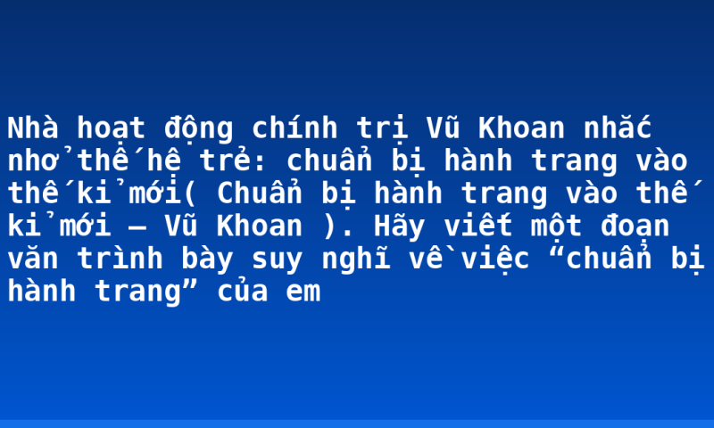 Nhà hoạt động chính trị Vũ Khoan nhắc nhở thế hệ trẻ: chuẩn bị hành trang vào thế kỉ mới( Chuẩn bị hành trang vào thế kỉ mới – Vũ Khoan ). Hãy viết một đoạn văn trình bày suy nghĩ về việc “chuẩn bị hành trang” của em