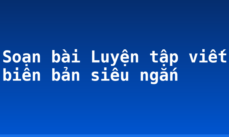 Soạn bài Luyện tập viết biên bản siêu ngắn