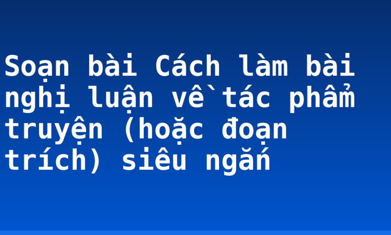 Soạn bài Cách làm bài nghị luận về tác phẩm truyện (hoặc đoạn trích) siêu ngắn