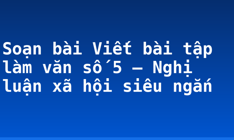 Soạn bài Viết bài tập làm văn số 5 – Nghị luận xã hội siêu ngắn