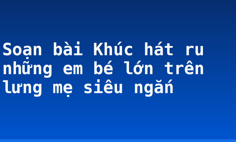 Soạn bài Khúc hát ru những em bé lớn trên lưng mẹ siêu ngắn