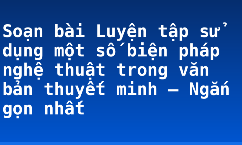 Soạn bài Luyện tập sử dụng một số biện pháp nghệ thuật trong văn bản thuyết minh – Ngắn gọn nhất