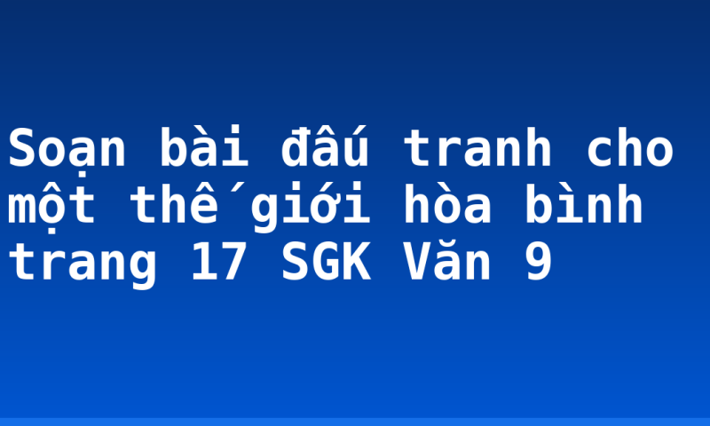 Soạn bài đấu tranh cho một thế giới hòa bình trang 17 SGK Văn 9