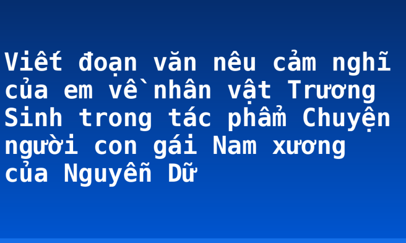 Viết đoạn văn nêu cảm nghĩ của em về nhân vật Trương Sinh trong tác phẩm Chuyện người con gái Nam xương của Nguyễn Dữ