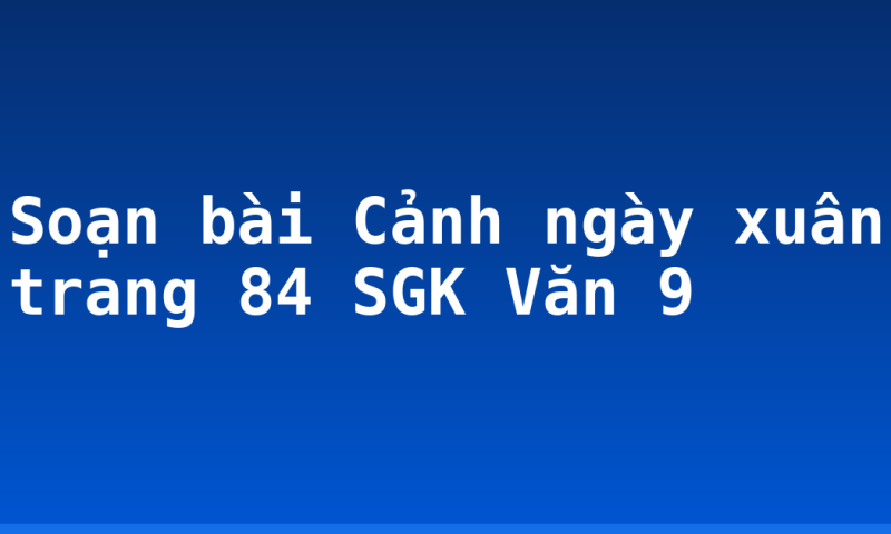 Soạn bài Cảnh ngày xuân trang 84 SGK Văn 9