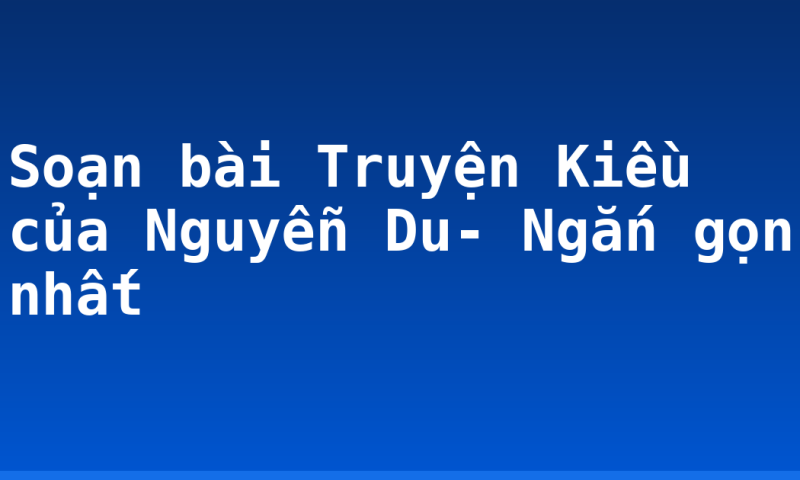 Soạn bài Truyện Kiều của Nguyễn Du- Ngắn gọn nhất