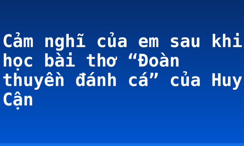 Cảm nghĩ của em sau khi học bài thơ “Đoàn thuyền đánh cá” của Huy Cận