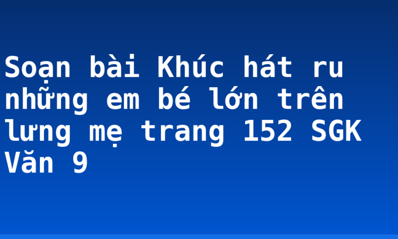 Soạn bài Khúc hát ru những em bé lớn trên lưng mẹ trang 152 SGK Văn 9
