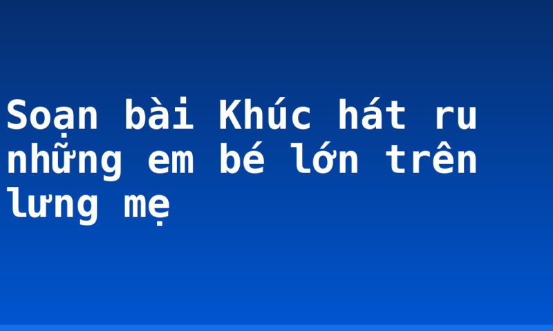 Soạn bài Khúc hát ru những em bé lớn trên lưng mẹ