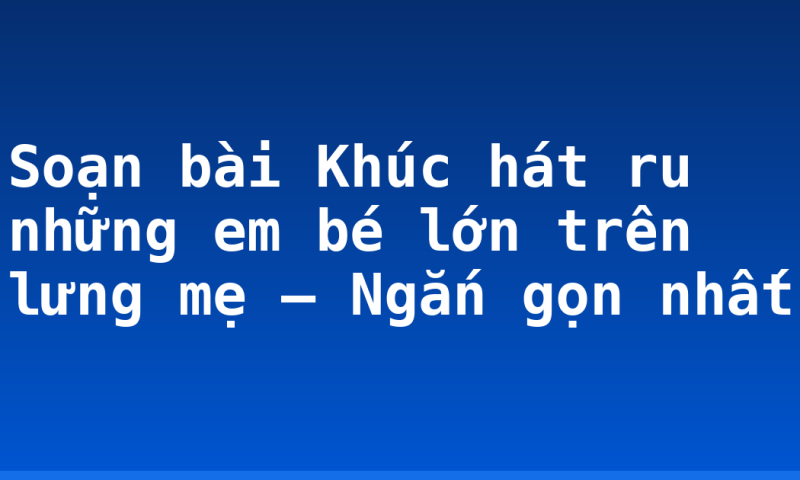 Soạn bài Khúc hát ru những em bé lớn trên lưng mẹ – Ngắn gọn nhất