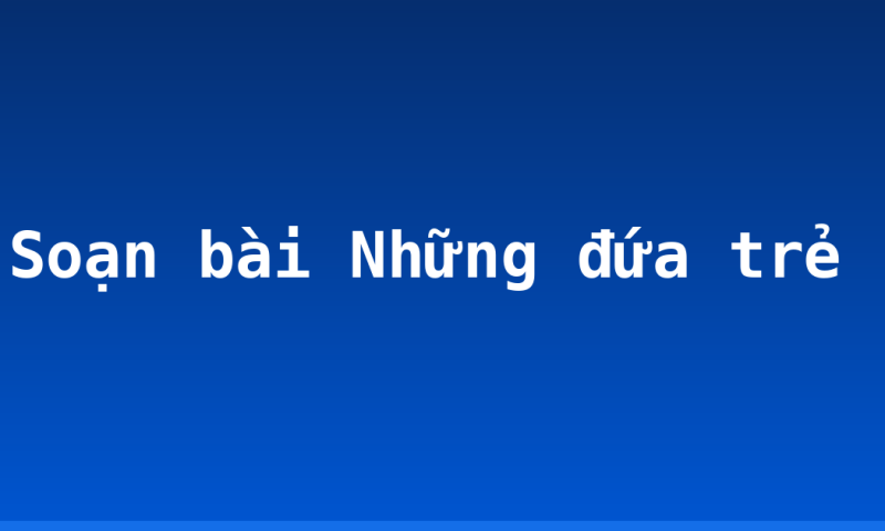 Soạn bài Những đứa trẻ