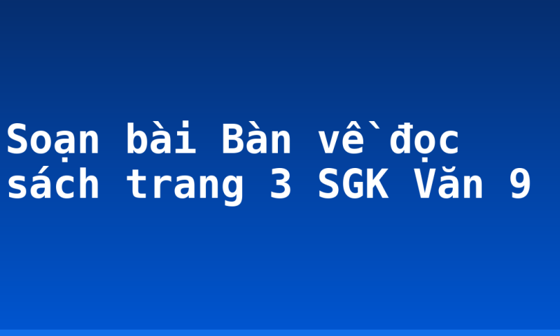 Soạn bài Bàn về đọc sách trang 3 SGK Văn 9