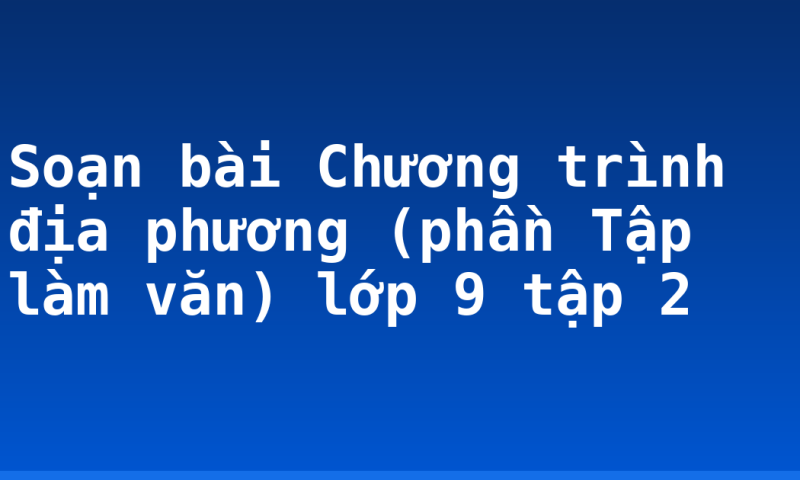 Soạn bài Chương trình địa phương (phần Tập làm văn) lớp 9 tập 2