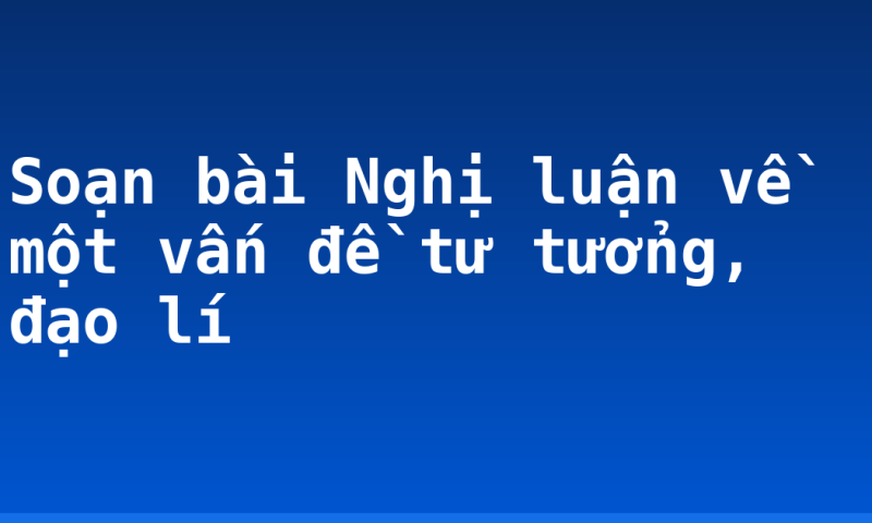 Soạn bài Nghị luận về một vấn đề tư tưởng, đạo lí