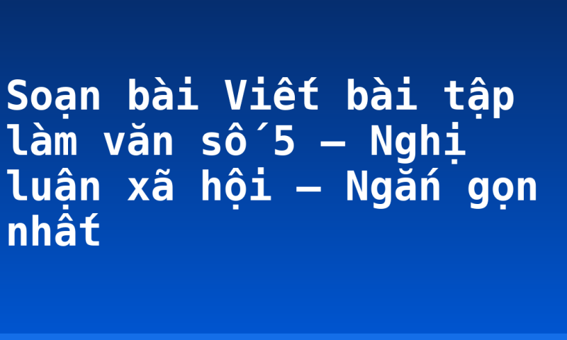 Soạn bài Viết bài tập làm văn số 5 – Nghị luận xã hội – Ngắn gọn nhất