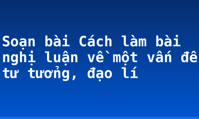 Soạn bài Cách làm bài nghị luận về một vấn đề tư tưởng, đạo lí